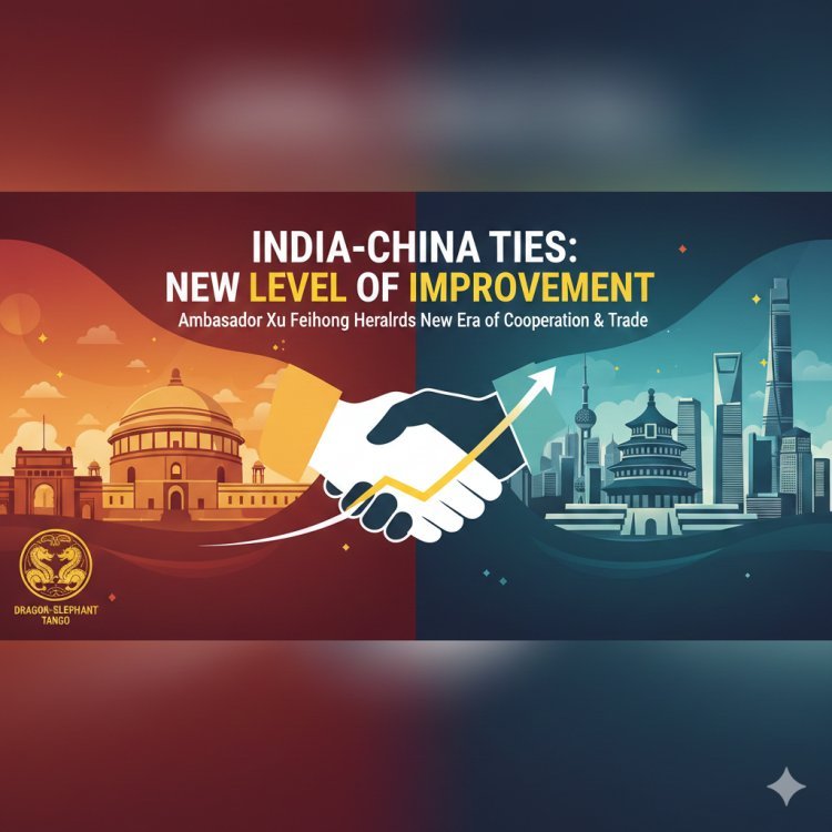 भारत-चीन संबंधों में सुधार का नया दौर: राजदूत जू फेइहोंग ने द्विपक्षीय व्यापार और सहयोग पर दिया जोर